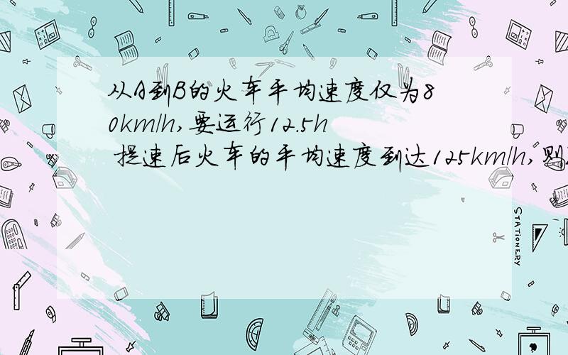 从A到B的火车平均速度仅为80km/h,要运行12.5h 提速后火车的平均速度到达125km/h,则现在从a开出的火车经过多长时间到b最后结果要S= 套公式解出来