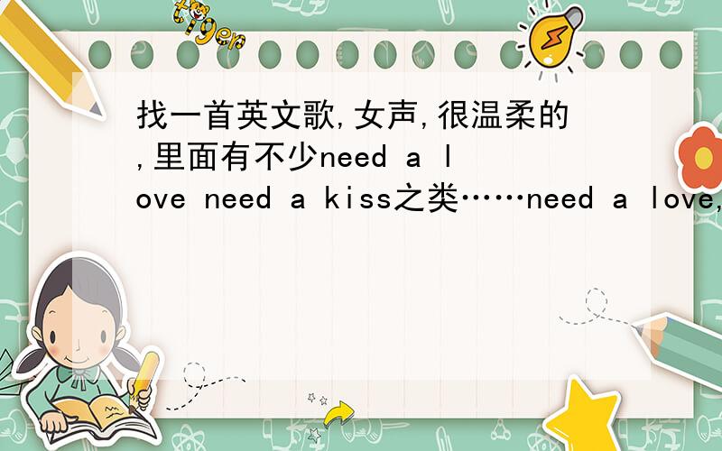 找一首英文歌,女声,很温柔的,里面有不少need a love need a kiss之类……need a love,但找了发现不是.能否给出歌手及歌词?那些need xx是连在一起的.