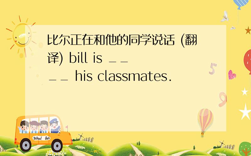比尔正在和他的同学说话 (翻译) bill is __ __ his classmates.