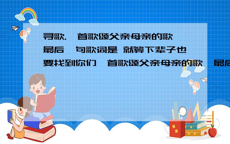 寻歌.一首歌颂父亲母亲的歌 最后一句歌词是 就算下辈子也要找到你们一首歌颂父亲母亲的歌  最后一句歌词是   就算下辈子也要找到你们电视上放的一首  民歌唱法  都说了是民歌了~~~有人