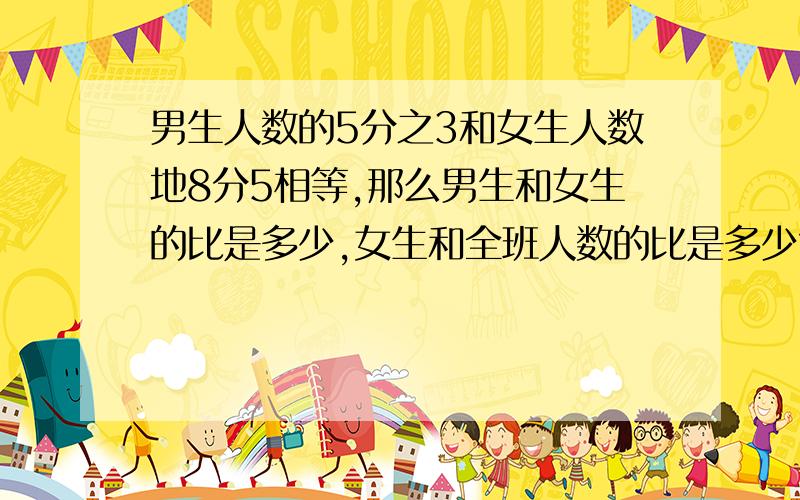 男生人数的5分之3和女生人数地8分5相等,那么男生和女生的比是多少,女生和全班人数的比是多少?男生和女生的比是多少?怎么算出来的?算式!女生和全班人数的比是多少?算式!