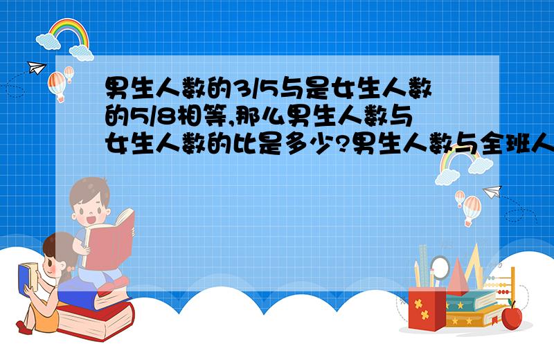 男生人数的3/5与是女生人数的5/8相等,那么男生人数与女生人数的比是多少?男生人数与全班人数的比是多少