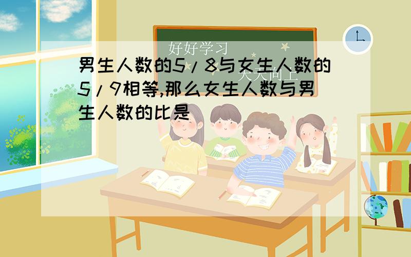 男生人数的5/8与女生人数的5/9相等,那么女生人数与男生人数的比是