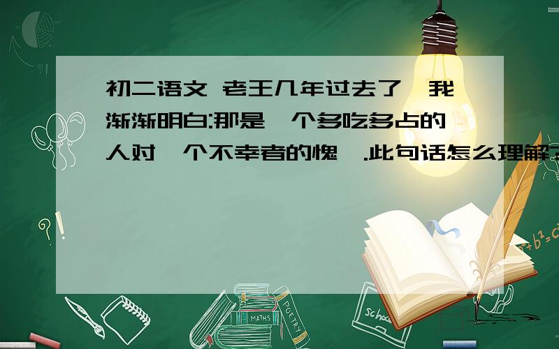 初二语文 老王几年过去了,我渐渐明白:那是一个多吃多占的人对一个不幸者的愧怍.此句话怎么理解?