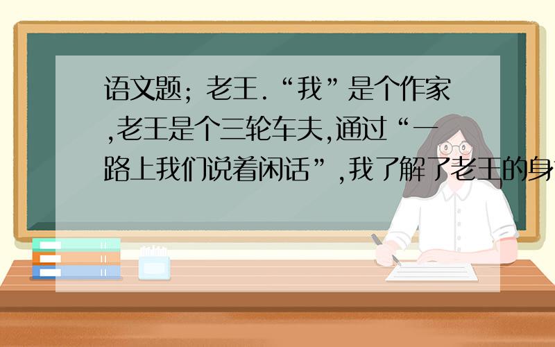 语文题；老王.“我”是个作家,老王是个三轮车夫,通过“一路上我们说着闲话”,我了解了老王的身世等情况,表现了“我”是个怎样的人?