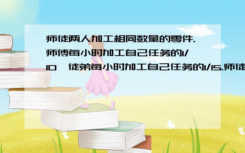 师徒两人加工相同数量的零件.师傅每小时加工自己任务的1/10,徒弟每小时加工自己任务的1/15.师徒同时开始加工.师傅完成任务后立即帮助徒弟加工,直到完成任务.师傅帮徒弟加工了几小时?