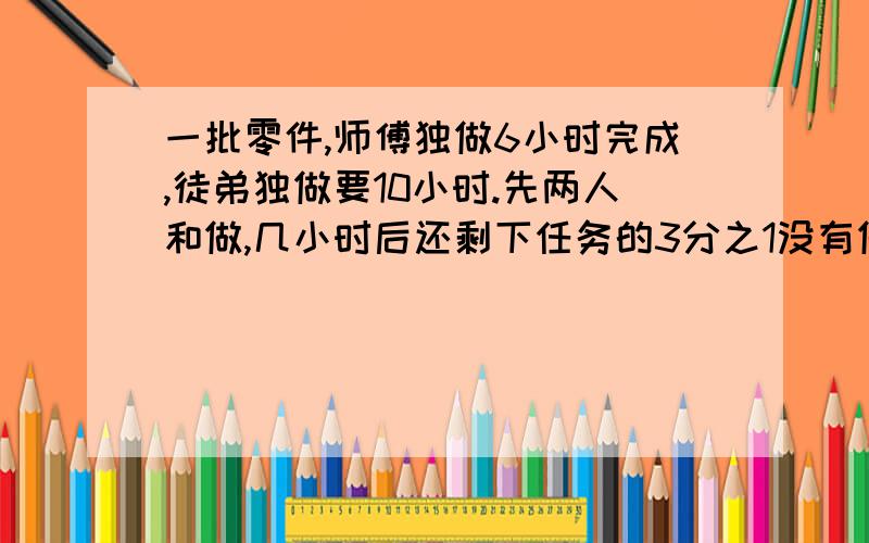 一批零件,师傅独做6小时完成,徒弟独做要10小时.先两人和做,几小时后还剩下任务的3分之1没有做?要有算式的回答的给你+5分