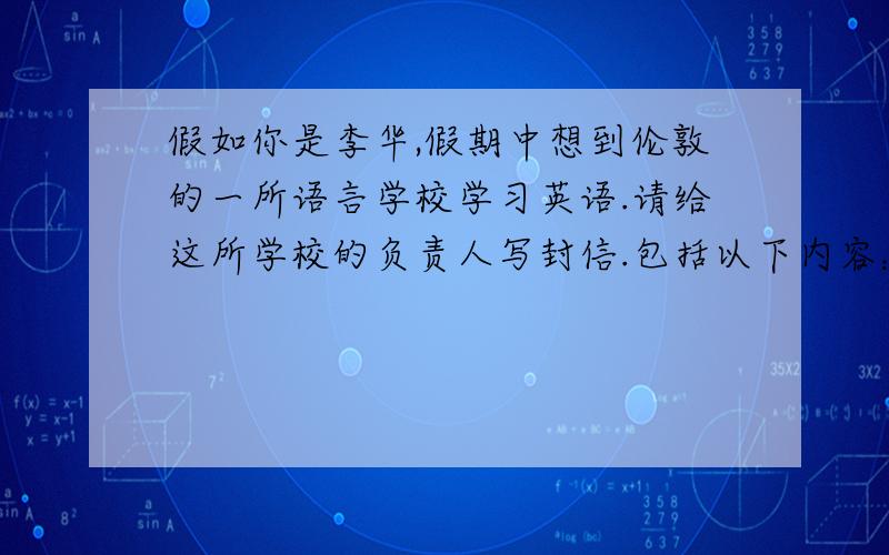 假如你是李华,假期中想到伦敦的一所语言学校学习英语.请给这所学校的负责人写封信.包括以下内容：1.介绍你的英语学习情况；2.询问入学是否考试；3.想在学习期间半工半读；4.询问需要