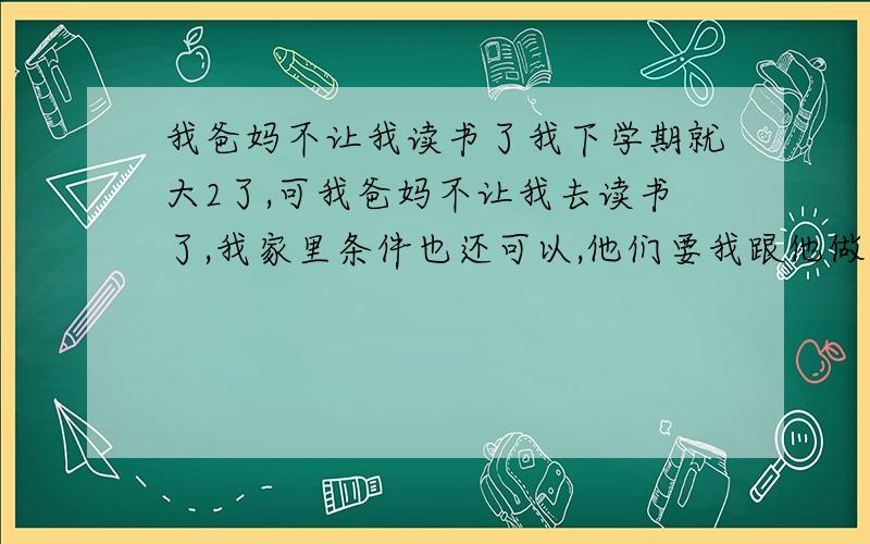 我爸妈不让我读书了我下学期就大2了,可我爸妈不让我去读书了,我家里条件也还可以,他们要我跟他做生意,可我还想继续读下去,我该怎么劝我爸妈啊,或者写一封信也信,但我不知道写怎么去