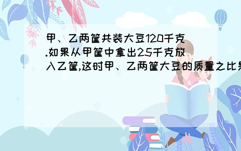 甲、乙两筐共装大豆120千克.如果从甲筐中拿出25千克放入乙筐,这时甲、乙两筐大豆的质量之比是3:5.原来甲筐中装有大豆多少千克?