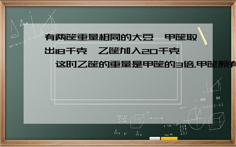 有两筐重量相同的大豆,甲筐取出18千克,乙筐加入20千克,这时乙筐的重量是甲筐的3倍.甲筐原有大豆多少千