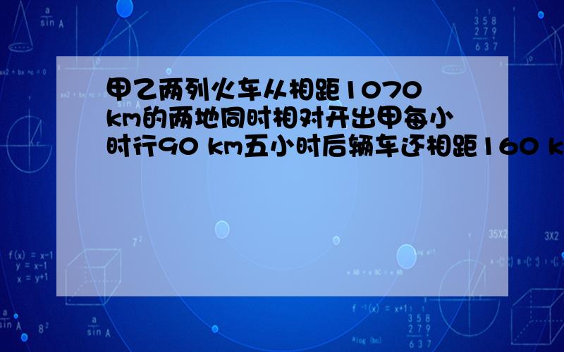 甲乙两列火车从相距1070 km的两地同时相对开出甲每小时行90 km五小时后辆车还相距160 km乙每小时行多少千米.用方程解.