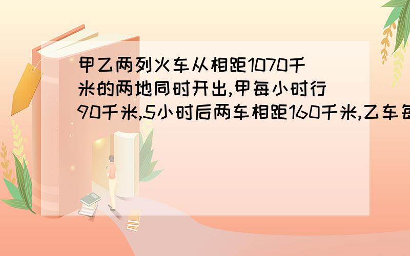 甲乙两列火车从相距1070千米的两地同时开出,甲每小时行90千米,5小时后两车相距160千米,乙车每小时行多少千米?