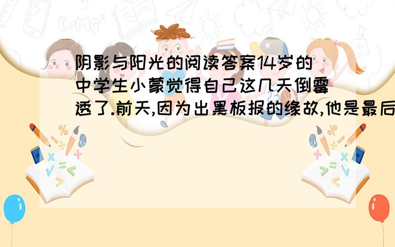 阴影与阳光的阅读答案14岁的中学生小蒙觉得自己这几天倒霉透了.前天,因为出黑板报的缘故,他是最后一个离校的学生.黑板报出到一半,突然他想看看高年级的黑板报出得怎么样,取取经.但是