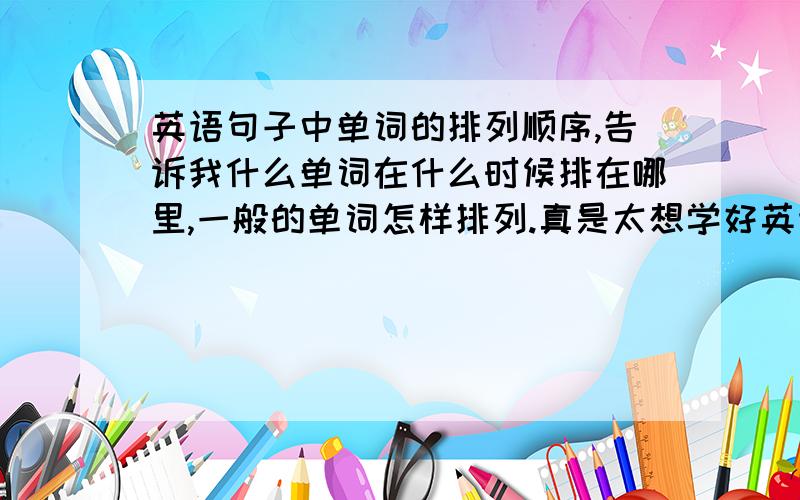 英语句子中单词的排列顺序,告诉我什么单词在什么时候排在哪里,一般的单词怎样排列.真是太想学好英语了!现在语法又很重要.