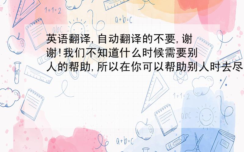 英语翻译,自动翻译的不要,谢谢!我们不知道什么时候需要别人的帮助,所以在你可以帮助别人时去尽自己最大努力帮别人,帮助别人可以让自己更快乐,在受到帮助的时候我们要怀着一颗感恩的