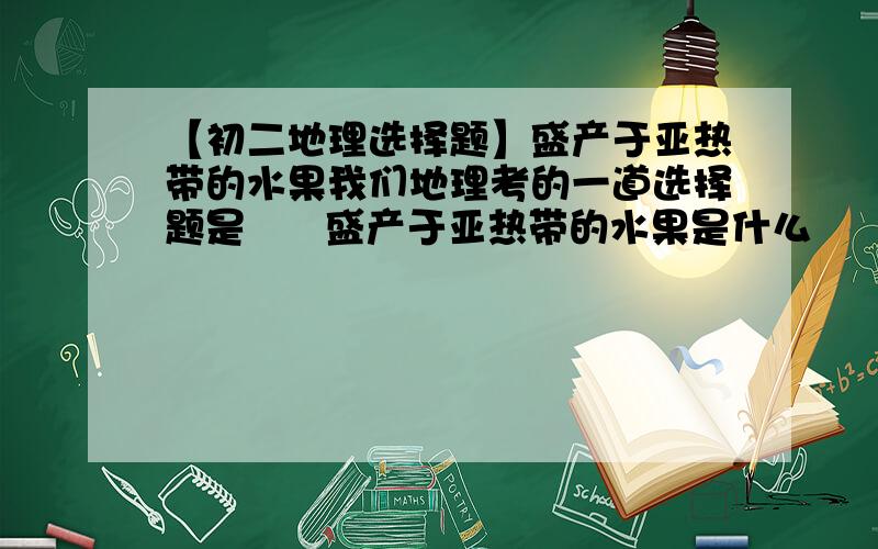 【初二地理选择题】盛产于亚热带的水果我们地理考的一道选择题是      盛产于亚热带的水果是什么       A 芒果、椰子    B 桃子、柿子    C 柑橘、香蕉      D 苹果、梨 我选的是B    对不对啊