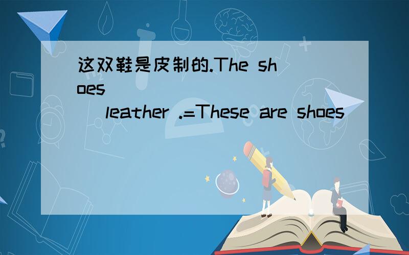 这双鞋是皮制的.The shoes _____ _____ leather .=These are shoes _____ _____ ___.