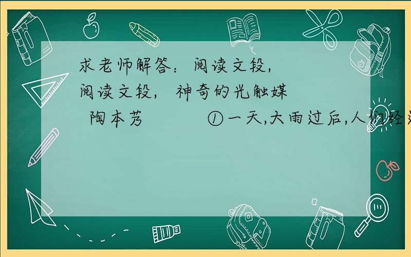 求老师解答：阅读文段,   阅读文段,   神奇的光触媒  陶本艿    　　①一天,大雨过后,人们经过刚竣工的某大楼时,发现大楼成排的玻璃窗分外明亮,显得非常洁净.而另外的一座建筑玻璃窗,还