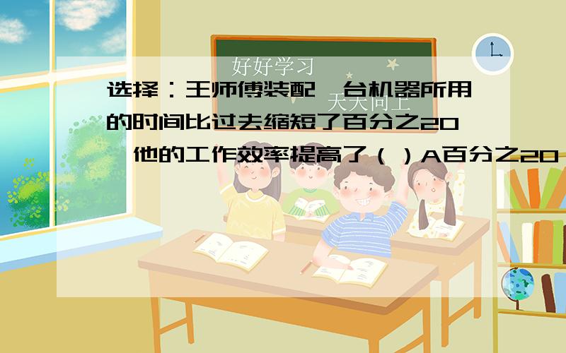 选择：王师傅装配一台机器所用的时间比过去缩短了百分之20,他的工作效率提高了（）A百分之20 B百分之25 C百分之22.5