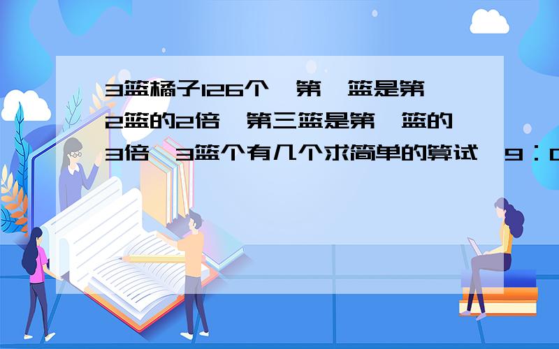 3篮橘子126个,第一篮是第2篮的2倍,第三篮是第一篮的3倍,3篮个有几个求简单的算试,9：00以前完成