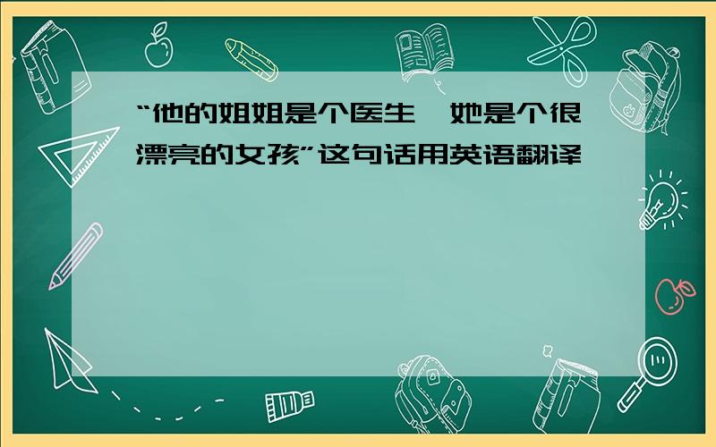 “他的姐姐是个医生,她是个很漂亮的女孩”这句话用英语翻译