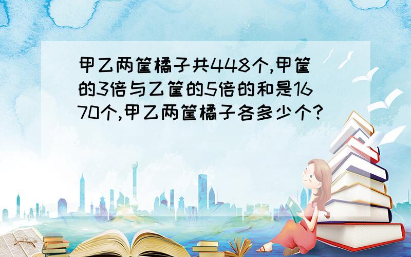 甲乙两筐橘子共448个,甲筐的3倍与乙筐的5倍的和是1670个,甲乙两筐橘子各多少个?