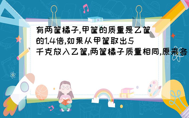 有两筐橘子,甲筐的质量是乙筐的1.4倍,如果从甲筐取出5千克放入乙筐,两筐橘子质量相同,原来各有多少千克?(列方程,