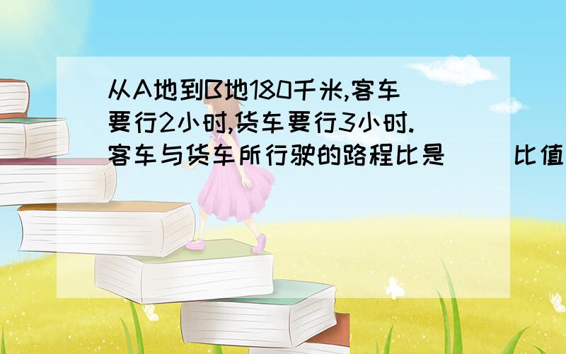 从A地到B地180千米,客车要行2小时,货车要行3小时.客车与货车所行驶的路程比是（ ）比值是（ ）急用!要算式!