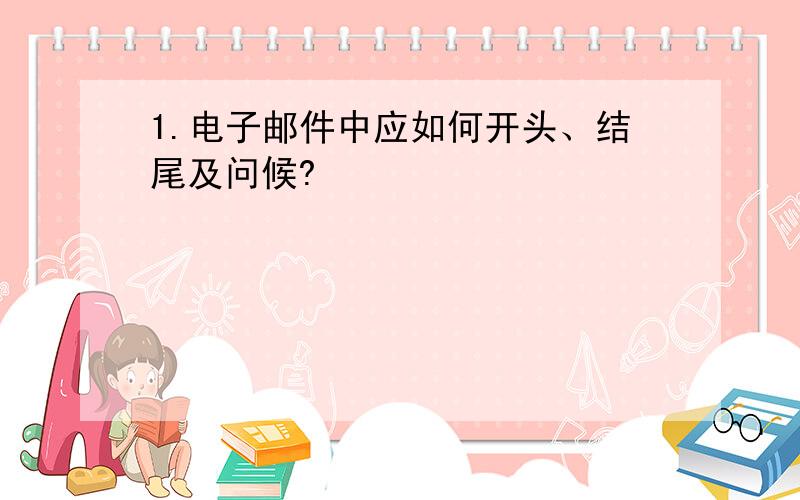 1.电子邮件中应如何开头、结尾及问候?