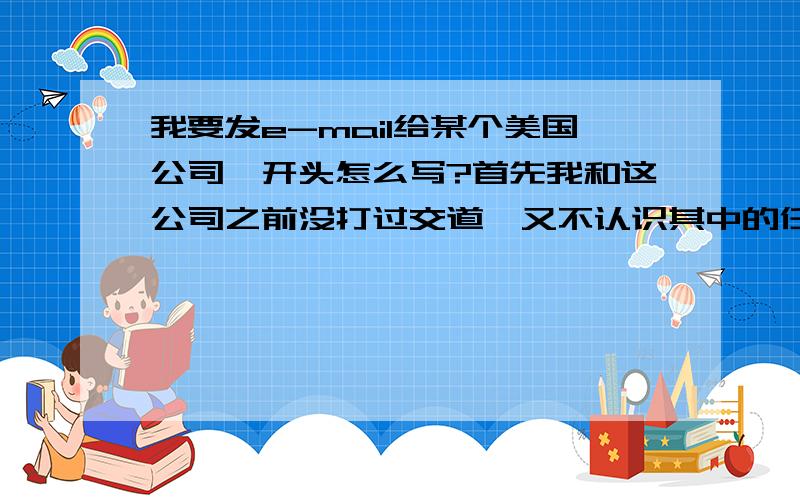 我要发e-mail给某个美国公司,开头怎么写?首先我和这公司之前没打过交道,又不认识其中的任何一个特定的人,我应该怎么写称呼?