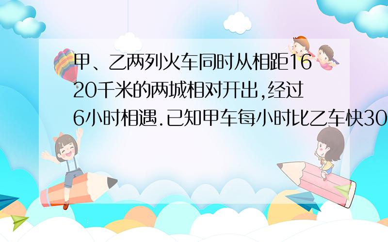 甲、乙两列火车同时从相距1620千米的两城相对开出,经过6小时相遇.已知甲车每小时比乙车快30千米,乙车的速是多少千米?