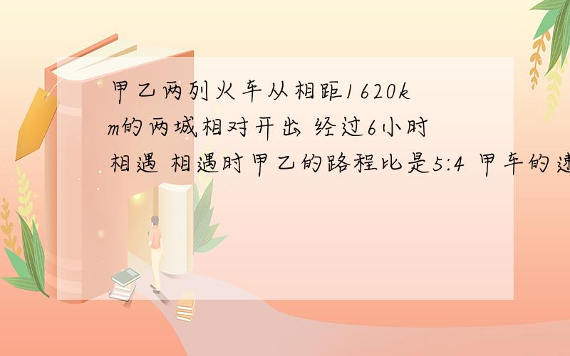 甲乙两列火车从相距1620km的两城相对开出 经过6小时相遇 相遇时甲乙的路程比是5:4 甲车的速度是多少km?甲乙两列火车同时从相距1620km的两城相对开出,经过6小时相遇.相遇时甲乙所行的路程比