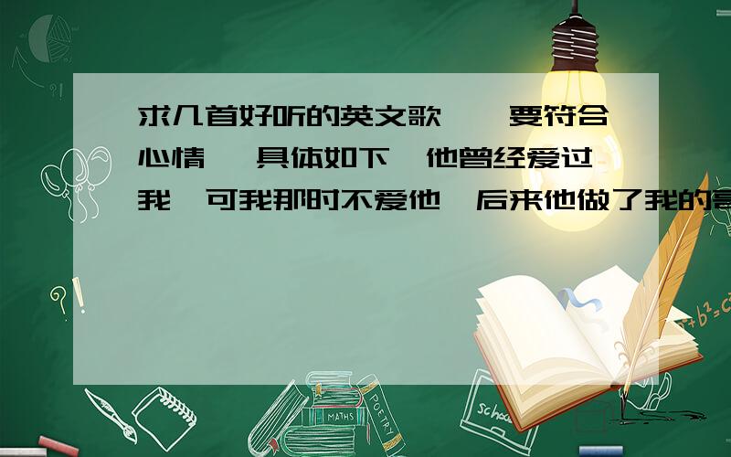 求几首好听的英文歌哇、要符合心情、 具体如下、他曾经爱过我、可我那时不爱他、后来他做了我的哥哥、我却爱上他了、我也不知道、现在的他是不是还对我有感觉、只要好听就行、不用