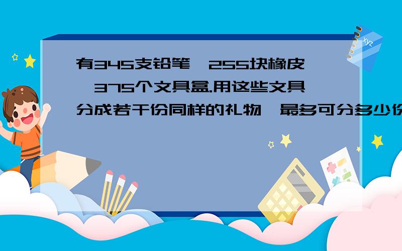 有345支铅笔,255块橡皮,375个文具盒.用这些文具分成若干份同样的礼物,最多可分多少份?每份礼物中,铅笔.橡皮.文具盒有多少个?急