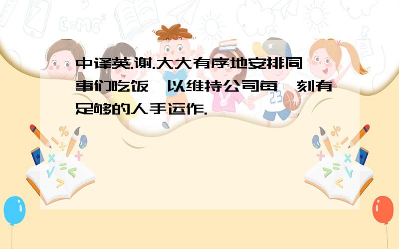 中译英.谢.大大有序地安排同事们吃饭,以维持公司每一刻有足够的人手运作.