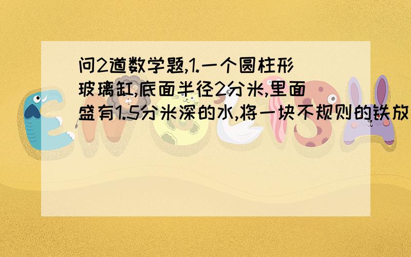 问2道数学题,1.一个圆柱形玻璃缸,底面半径2分米,里面盛有1.5分米深的水,将一块不规则的铁放入这缸水中,水面上升0.这块铁的体积是多少?2.图书馆新购进三种书,其中工具书180本,科技书占总数