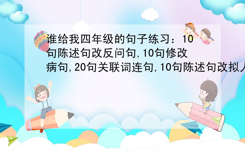 谁给我四年级的句子练习：10句陈述句改反问句,10句修改病句,20句关联词连句,10句陈述句改拟人句,看下面还有10句陈述句改比喻句.