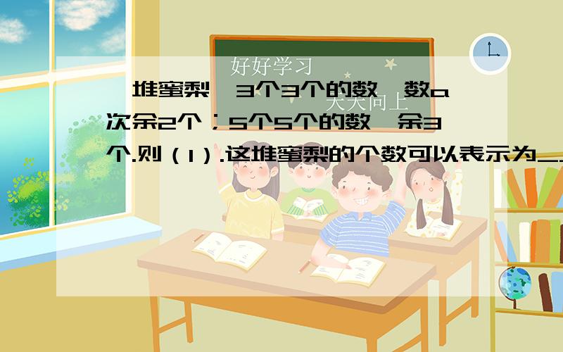 一堆蜜梨,3个3个的数,数a次余2个；5个5个的数,余3个.则（1）.这堆蜜梨的个数可以表示为________(2).这堆蜜梨还可以表示为______________(3).由此得到一个关于a,b的二元一次方程________(4).这堆蜜梨的