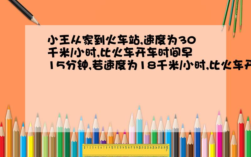 小王从家到火车站,速度为30千米/小时,比火车开车时间早15分钟,若速度为18千米/小时,比火车开车时间晚15分问:小王要在火车开车前10分钟到达火车站,他此时速度是多少?