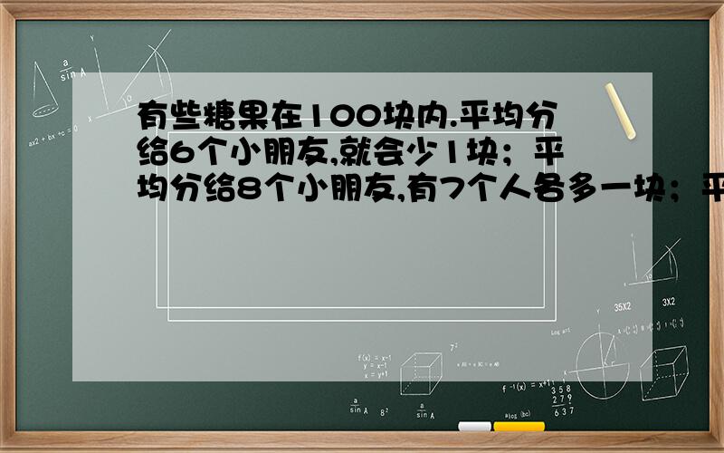 有些糖果在100块内.平均分给6个小朋友,就会少1块；平均分给8个小朋友,有7个人各多一块；平均分给9个小朋友,就会多出8块.这些糖果共有多少块?