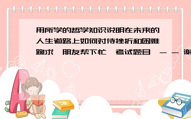 用所学的哲学知识说明在未来的人生道路上如何对待挫折和困难跪求、朋友帮下忙、考试题目、- - 谢了、帮别人问的、= =|||