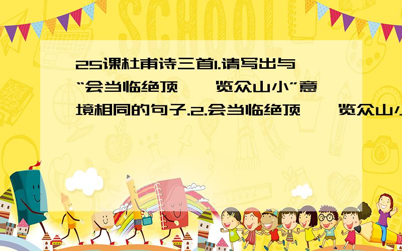 25课杜甫诗三首1.请写出与“会当临绝顶,一览众山小”意境相同的句子.2.会当临绝顶,一览众山小.（诗句表达了作者怎样的思想感情?）3.吏呼一何怒!妇啼一何苦!（诗句运用了什么修辞手法?表