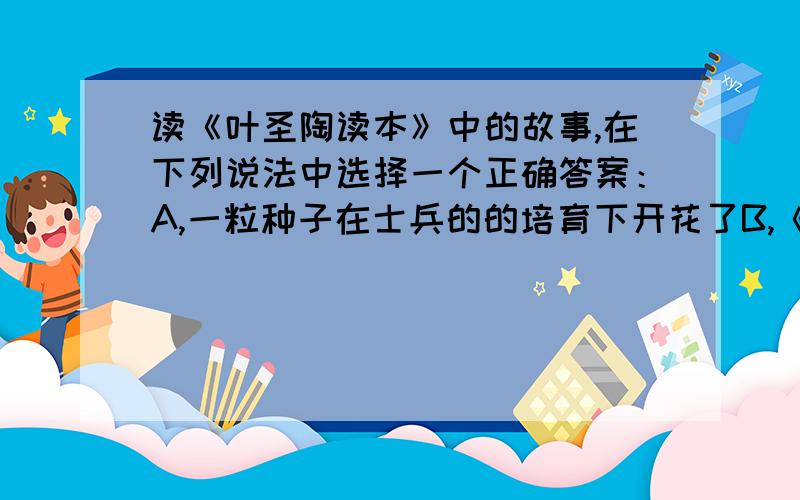 读《叶圣陶读本》中的故事,在下列说法中选择一个正确答案：A,一粒种子在士兵的的培育下开花了B,《慈儿》描写的“六年战役”是正义的C,芳儿是一个懂得感恩的孩子D,跛乞丐是一个快乐的