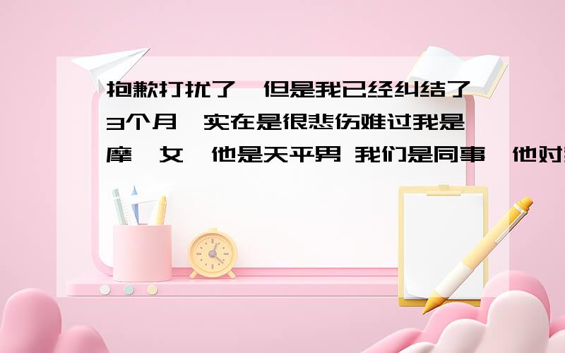 抱歉打扰了,但是我已经纠结了3个月,实在是很悲伤难过我是摩羯女,他是天平男 我们是同事,他对我很好,我以为我们是开始,结果我以为的“交往”3个月左右,我终于忍不住问了他,结果他说喜