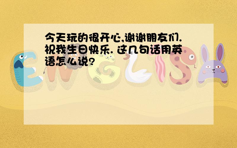 今天玩的很开心,谢谢朋友们.祝我生日快乐. 这几句话用英语怎么说?