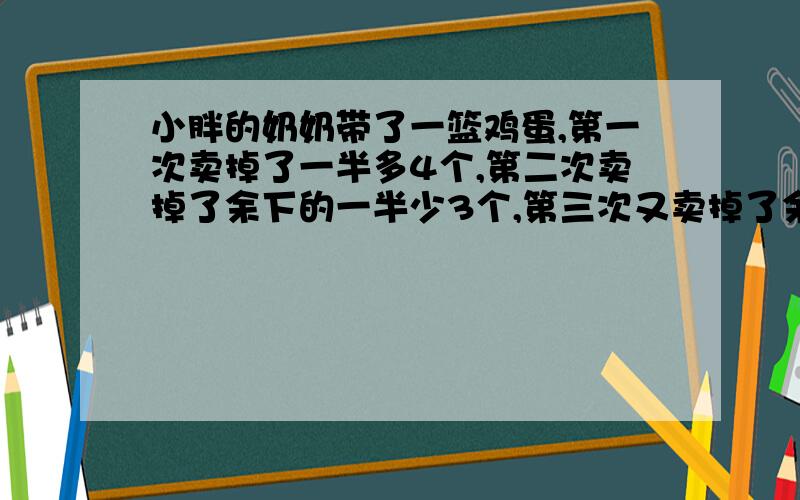 小胖的奶奶带了一篮鸡蛋,第一次卖掉了一半多4个,第二次卖掉了余下的一半少3个,第三次又卖掉了余下的一半,最后篮子里还剩下4个鸡蛋.小胖奶奶的篮子里原来有多少个鸡蛋.