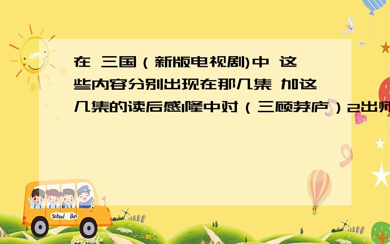 在 三国（新版电视剧)中 这些内容分别出现在那几集 加这几集的读后感1隆中对（三顾茅庐）2出师表（第一次北伐）3赤壁之战要写读后感的话 好的可以加分诶 什么方面的内容都可以的···