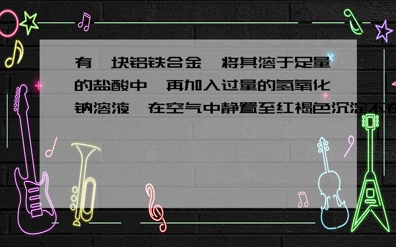 有一块铝铁合金,将其溶于足量的盐酸中,再加入过量的氢氧化钠溶液,在空气中静置至红褐色沉淀不在增加时将沉淀滤出在灼烧至恒重,得到得残留物的质量与原合金质量相同,则合金中的铝的