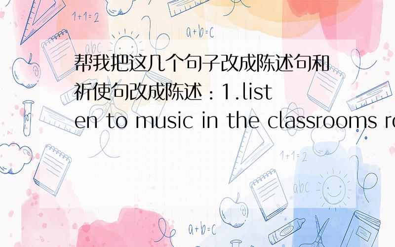 帮我把这几个句子改成陈述句和祈使句改成陈述：1.listen to music in the classrooms ro hallways (can't)2.eat in the classrooms (can't)3.wear ahat (can't)4.listen to music outside (can)改为祈使：1.fight (can't)2.listen to music